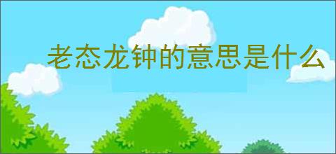 老态龙钟的意思是什么